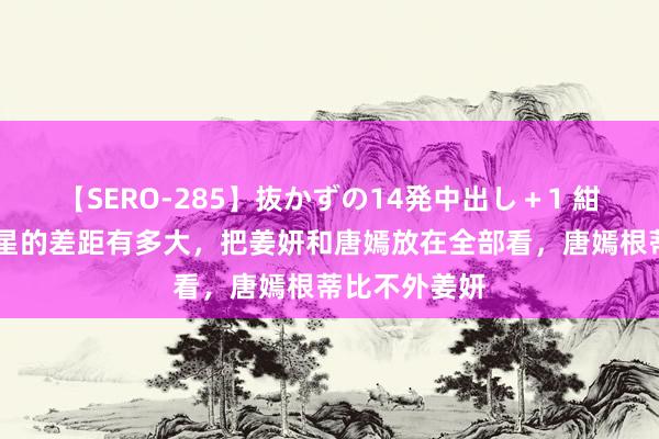 【SERO-285】抜かずの14発中出し＋1 紺野ひかる 明星的差距有多大，把姜妍和唐嫣放在全部看，唐嫣根蒂比不外姜妍