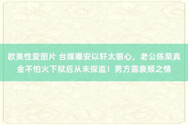 欧美性爱图片 台媒曝安以轩太狠心，老公陈荣真金不怕火下狱后从未探监！男方露衰颓之情