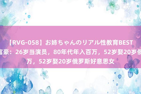 【RVG-058】お姉ちゃんのリアル性教育BEST vol.2 哈尔滨富豪：26岁当演员，80年代年入百万，52岁娶20岁俄罗斯好意思女