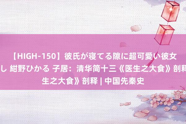 【HIGH-150】彼氏が寝てる隙に超可愛い彼女を襲って中出し 紺野ひかる 子居：清华简十三《医生之大食》剖释 | 中国先秦史