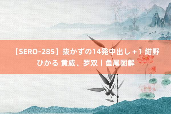 【SERO-285】抜かずの14発中出し＋1 紺野ひかる 黄威、罗双丨鱼尾图解