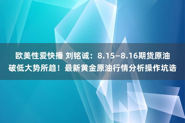 欧美性爱快播 刘铭诚：8.15—8.16期货原油破低大势所趋！最新黄金原油行情分析操作坑诰