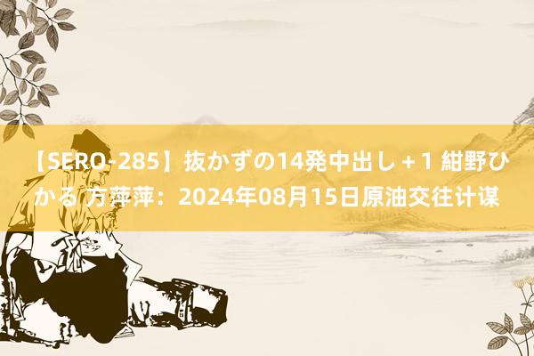 【SERO-285】抜かずの14発中出し＋1 紺野ひかる 方萍萍：2024年08月15日原油交往计谋