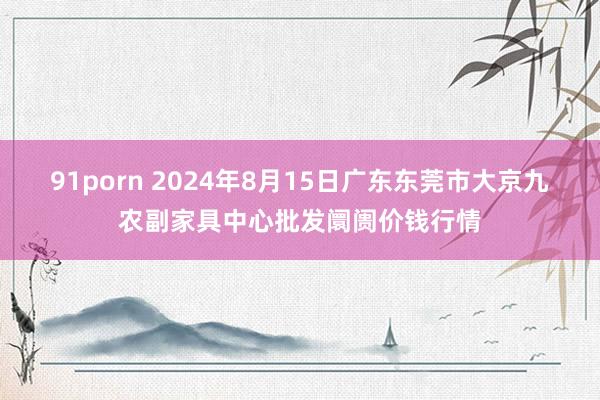 91porn 2024年8月15日广东东莞市大京九农副家具中心批发阛阓价钱行情