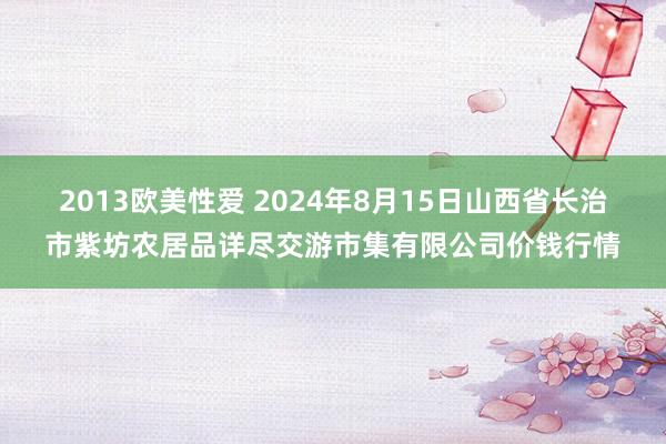 2013欧美性爱 2024年8月15日山西省长治市紫坊农居品详尽交游市集有限公司价钱行情