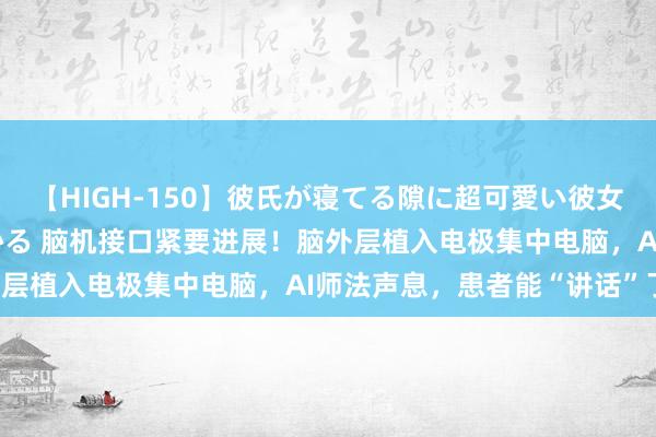 【HIGH-150】彼氏が寝てる隙に超可愛い彼女を襲って中出し 紺野ひかる 脑机接口紧要进展！脑外层植入电极集中电脑，AI师法声息，患者能“讲话”了！