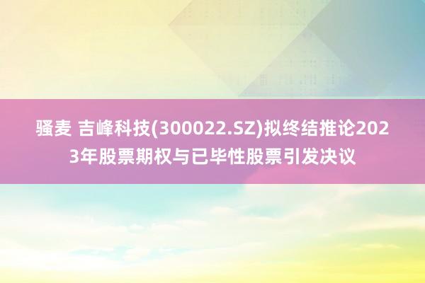 骚麦 吉峰科技(300022.SZ)拟终结推论2023年股票期权与已毕性股票引发决议