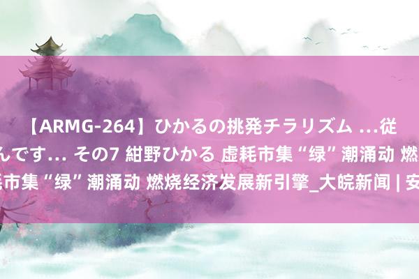 【ARMG-264】ひかるの挑発チラリズム …従妹が小悪魔すぎて困るんです… その7 紺野ひかる 虚耗市集“绿”潮涌动 燃烧经济发展新引擎_大皖新闻 | 安徽网