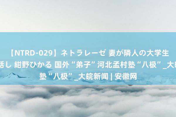 【NTRD-029】ネトラレーゼ 妻が隣人の大学生に寝盗られた話し 紺野ひかる 国外“弟子”河北孟村塾“八极”_大皖新闻 | 安徽网