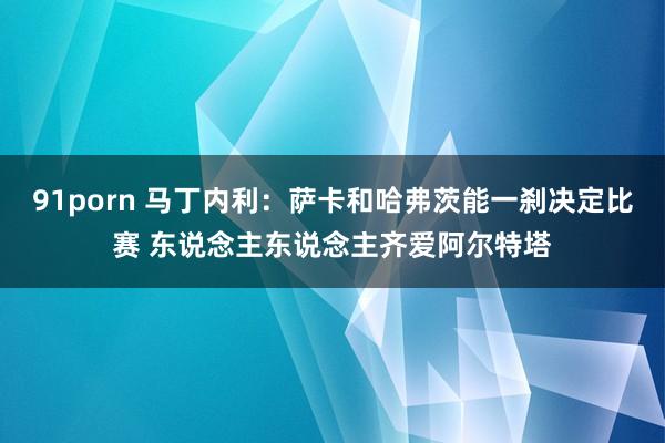 91porn 马丁内利：萨卡和哈弗茨能一刹决定比赛 东说念主东说念主齐爱阿尔特塔