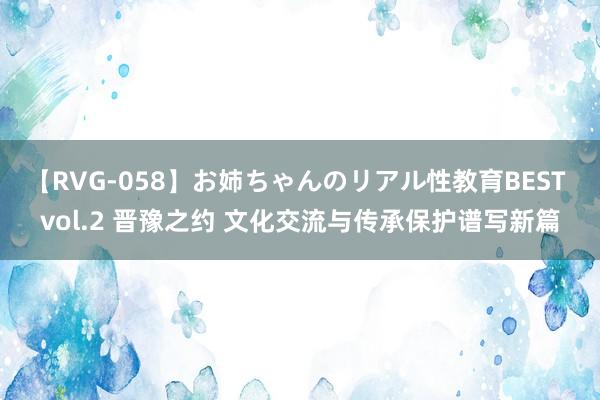 【RVG-058】お姉ちゃんのリアル性教育BEST vol.2 晋豫之约 文化交流与传承保护谱写新篇