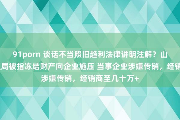 91porn 谈话不当照旧趋利法律讲明注解？山东一县级市监局被指冻结财产向企业施压 当事企业涉嫌传销，经销商至几十万+