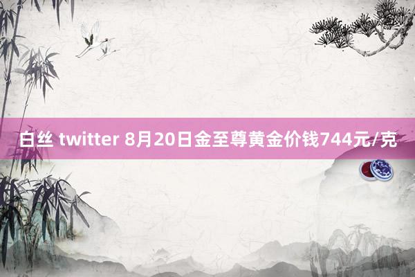 白丝 twitter 8月20日金至尊黄金价钱744元/克