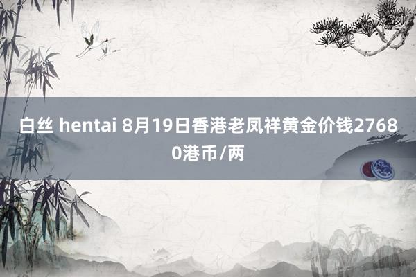 白丝 hentai 8月19日香港老凤祥黄金价钱27680港币/两