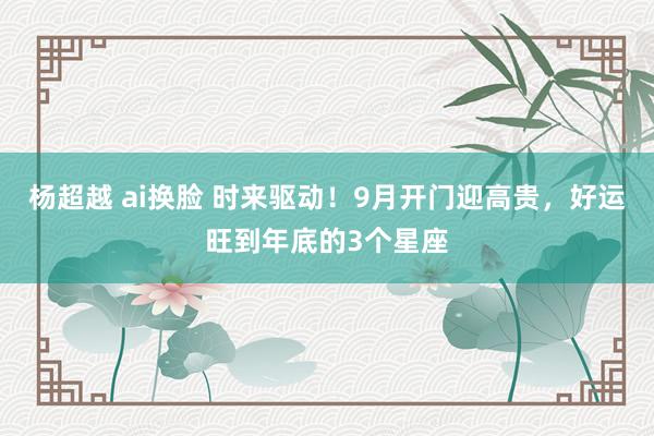 杨超越 ai换脸 时来驱动！9月开门迎高贵，好运旺到年底的3个星座