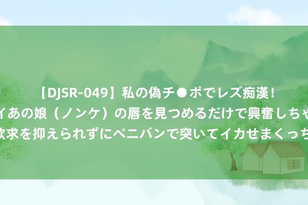 【DJSR-049】私の偽チ●ポでレズ痴漢！職場で見かけたカワイイあの娘（ノンケ）の唇を見つめるだけで興奮しちゃう私は欲求を抑えられずにペニバンで突いてイカせまくっちゃいました！ 六爻基础之生旺墓绝