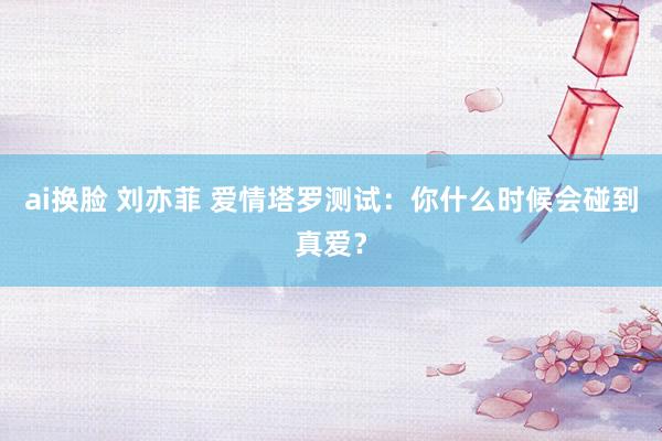 ai换脸 刘亦菲 爱情塔罗测试：你什么时候会碰到真爱？