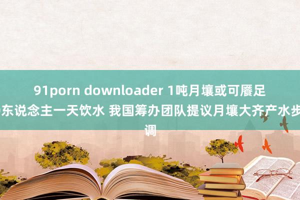 91porn downloader 1吨月壤或可餍足50东说念主一天饮水 我国筹办团队提议月壤大齐产水步调