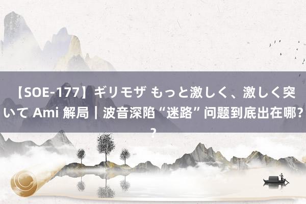 【SOE-177】ギリモザ もっと激しく、激しく突いて Ami 解局｜波音深陷“迷路”问题到底出在哪