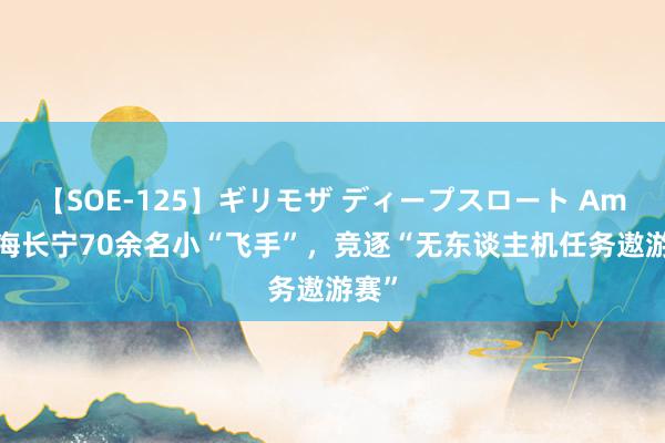 【SOE-125】ギリモザ ディープスロート Ami 上海长宁70余名小“飞手”，竞逐“无东谈主机任务遨游赛”