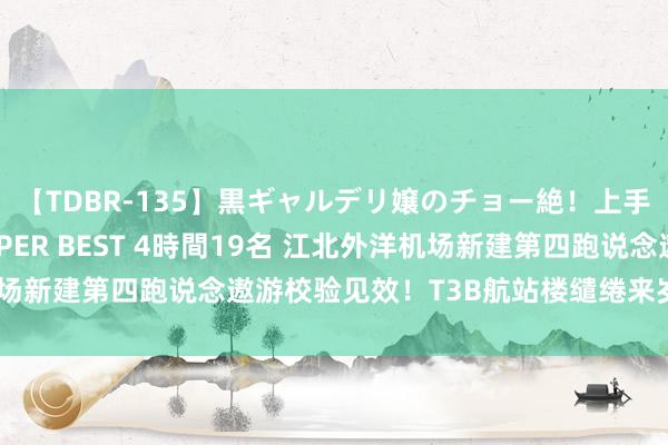 【TDBR-135】黒ギャルデリ嬢のチョー絶！上手いフェラチオ！！SUPER BEST 4時間19名 江北外洋机场新建第四跑说念遨游校验见效！T3B航站楼缱绻来岁一季度投用