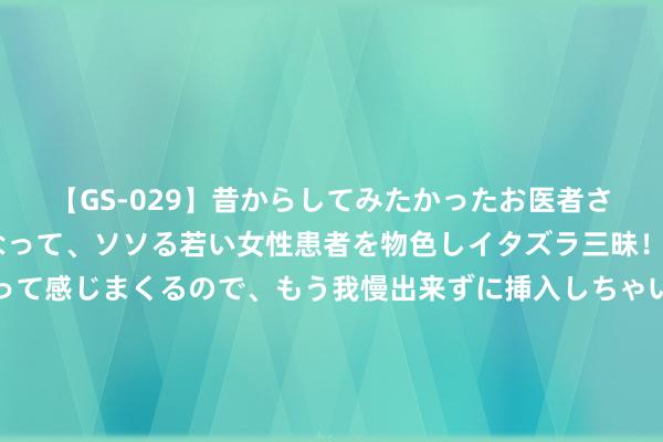 【GS-029】昔からしてみたかったお医者さんゴッコ ニセ医者になって、ソソる若い女性患者を物色しイタズラ三昧！パンツにシミまで作って感じまくるので、もう我慢出来ずに挿入しちゃいました。ああ、昔から憧れていたお医者さんゴッコをついに達成！ 院士群众聊创新丨中国工程院院士潘复生：发展新质分娩力基础在于东说念主才