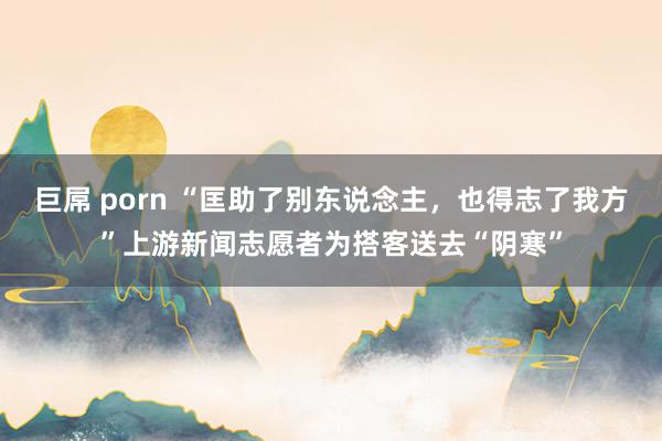 巨屌 porn “匡助了别东说念主，也得志了我方”上游新闻志愿者为搭客送去“阴寒”