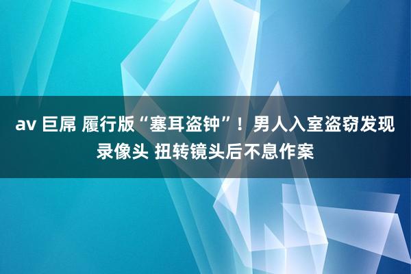 av 巨屌 履行版“塞耳盗钟”！男人入室盗窃发现录像头 扭转镜头后不息作案