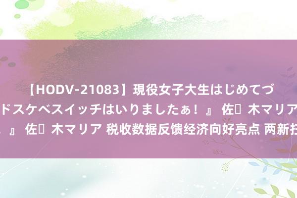 【HODV-21083】現役女子大生はじめてづくしのセックス 『私のドスケベスイッチはいりましたぁ！』 佐々木マリア 税收数据反馈经济向好亮点 两新扫尾自满