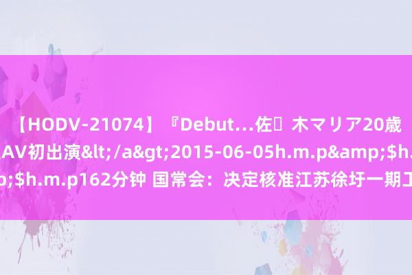 【HODV-21074】『Debut…佐々木マリア20歳』 現役女子大生AV初出演</a>2015-06-05h.m.p&$h.m.p162分钟 国常会：决定核准江苏徐圩一期工程等五个核电神气