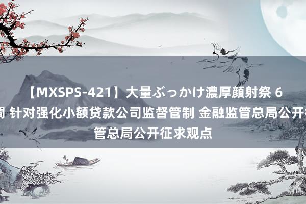 【MXSPS-421】大量ぶっかけ濃厚顔射祭 60人5時間 针对强化小额贷款公司监督管制 金融监管总局公开征求观点