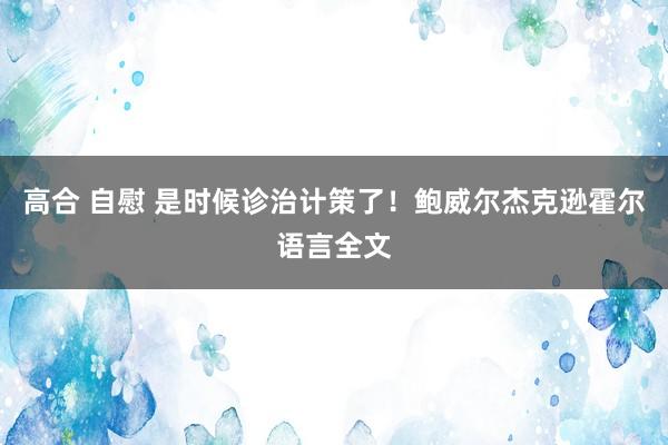 高合 自慰 是时候诊治计策了！鲍威尔杰克逊霍尔语言全文