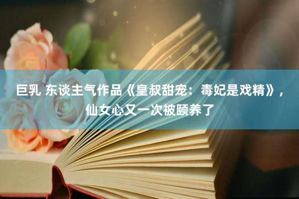 巨乳 东谈主气作品《皇叔甜宠：毒妃是戏精》，仙女心又一次被颐养了