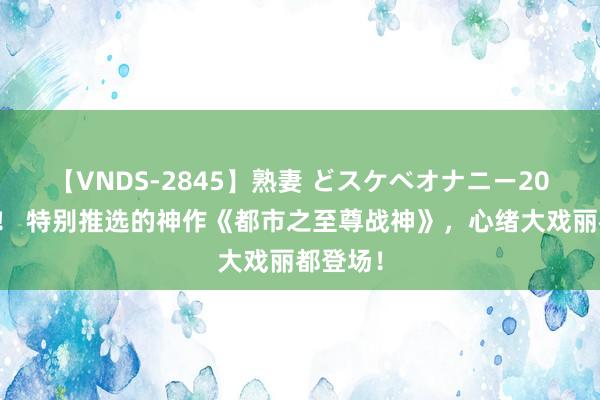 【VNDS-2845】熟妻 どスケベオナニー20連発！！ 特别推选的神作《都市之至尊战神》，心绪大戏丽都登场！