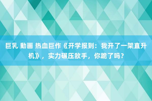 巨乳 動画 热血巨作《开学报到：我开了一架直升机》，实力碾压敌手，你跪了吗？