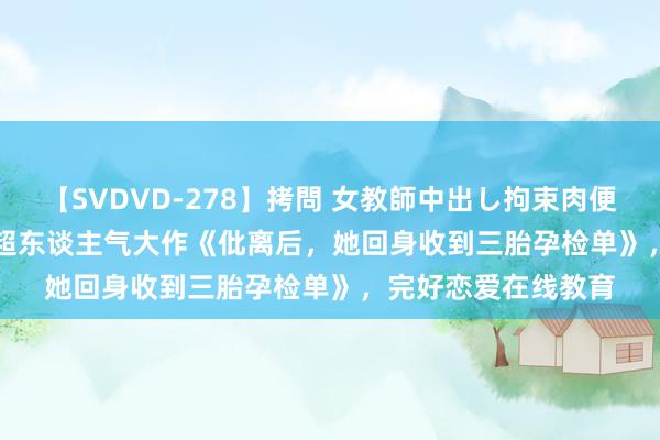 【SVDVD-278】拷問 女教師中出し拘束肉便器 仁科百華 RISA 超东谈主气大作《仳离后，她回身收到三胎孕检单》，完好恋爱在线教育