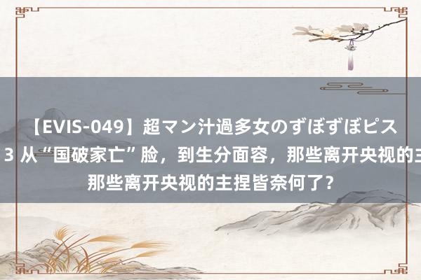 【EVIS-049】超マン汁過多女のずぼずぼピストンオナニー 3 从“国破家亡”脸，到生分面容，那些离开央视的主捏皆奈何了？