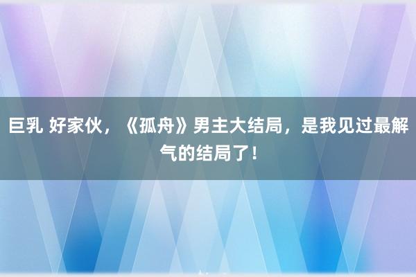 巨乳 好家伙，《孤舟》男主大结局，是我见过最解气的结局了！