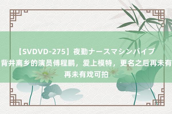 【SVDVD-275】夜勤ナースマシンバイブ 成名后背井离乡的演员傅程鹏，爱上模特，更名之后再未有戏可拍