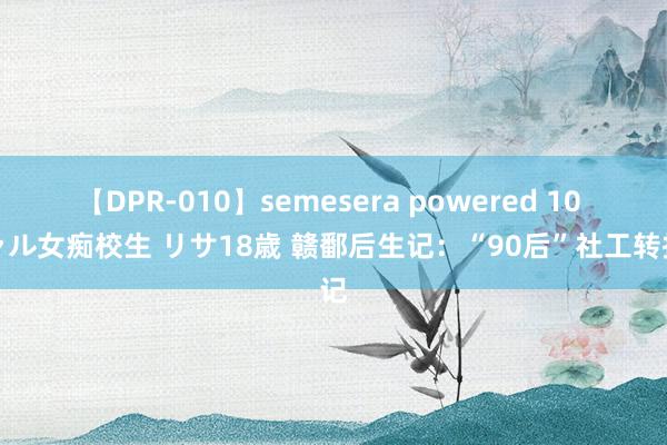 【DPR-010】semesera powered 10 ギャル女痴校生 リサ18歳 赣鄱后生记：“90后”社工转折记