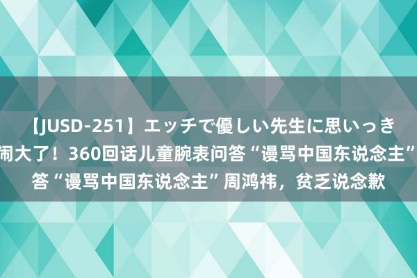 【JUSD-251】エッチで優しい先生に思いっきり甘えまくり4時間 闹大了！360回话儿童腕表问答“谩骂中国东说念主”周鸿祎，贫乏说念歉