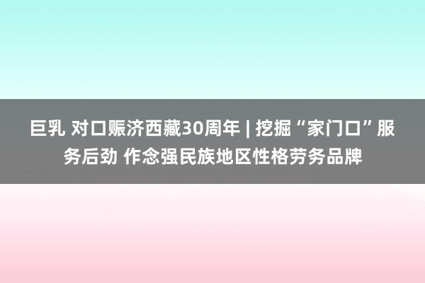 巨乳 对口赈济西藏30周年 | 挖掘“家门口”服务后劲 作念强民族地区性格劳务品牌