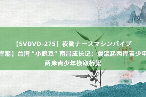 【SVDVD-275】夜勤ナースマシンバイブ 【滚滚两岸潮】台湾“小豌豆”南昌成长记：冀架起两岸青少年换取桥梁