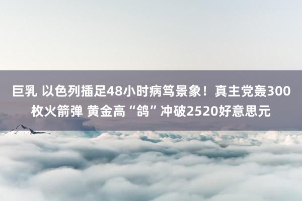 巨乳 以色列插足48小时病笃景象！真主党轰300枚火箭弹 黄金高“鸽”冲破2520好意思元