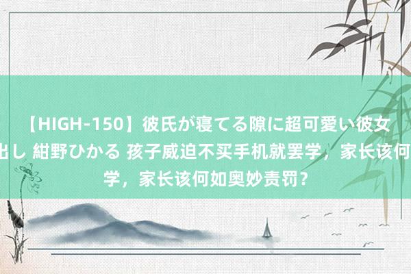 【HIGH-150】彼氏が寝てる隙に超可愛い彼女を襲って中出し 紺野ひかる 孩子威迫不买手机就罢学，