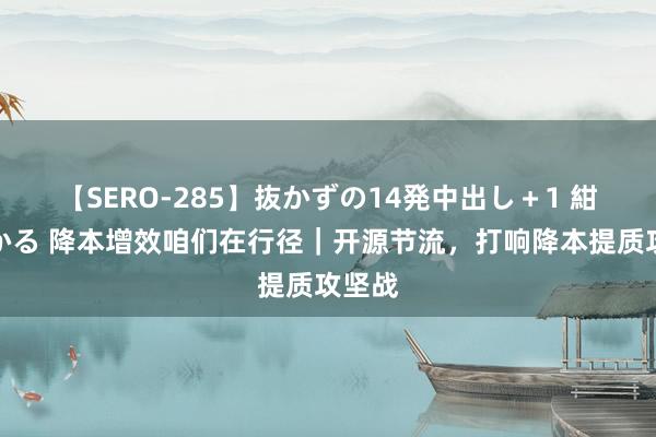 【SERO-285】抜かずの14発中出し＋1 紺野ひかる 降本增效咱们在行径｜开源节流，打响降本提质攻坚战