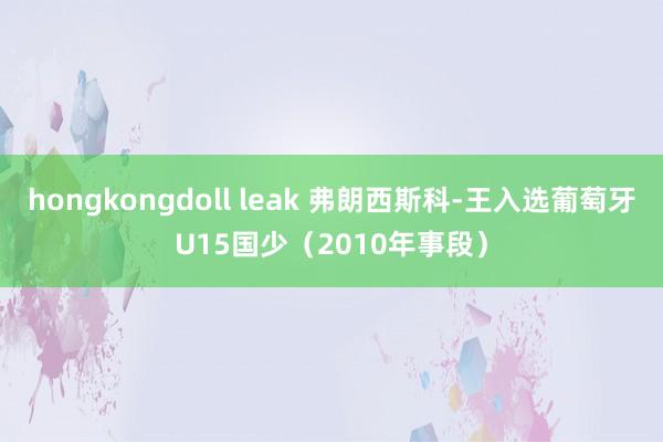 hongkongdoll leak 弗朗西斯科-王入选葡萄牙U15国少（2010年事段）