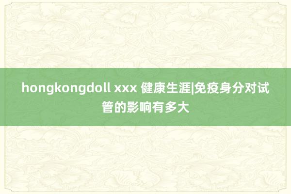 hongkongdoll xxx 健康生涯|免疫身分对试管的影响有多大