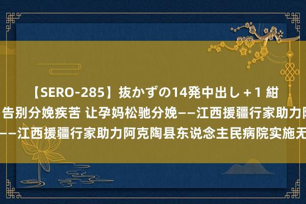 【SERO-285】抜かずの14発中出し＋1 紺野ひかる 红地盘 红大夫 告别分娩疾苦 让孕妈松驰分娩——江西援疆行家助力阿克陶县东说念主民病院实施无痛分娩