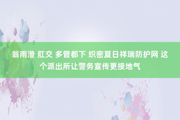 翁雨澄 肛交 多管都下 织密夏日祥瑞防护网 这个派出所让警务宣传更接地气